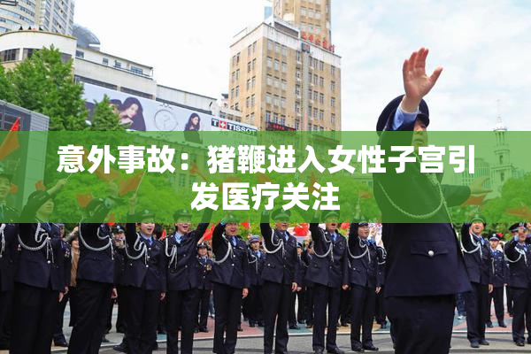 意外事故：猪鞭进入女性子宫引发医疗关注