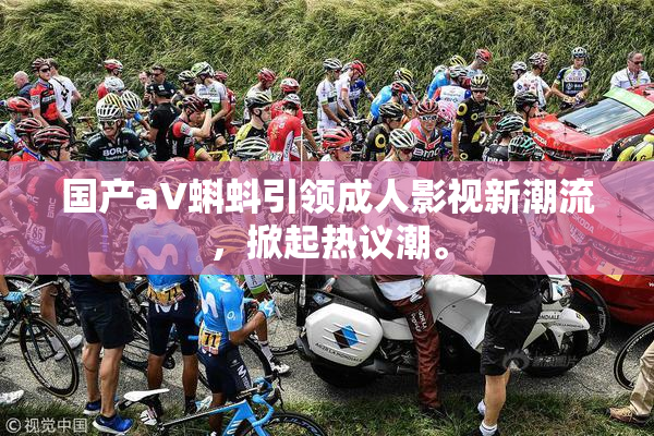 国产aV蝌蚪引领成人影视新潮流，掀起热议潮。