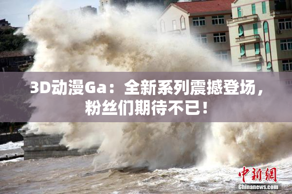 3D动漫Ga：全新系列震撼登场，粉丝们期待不已！