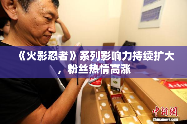 《火影忍者》系列影响力持续扩大，粉丝热情高涨