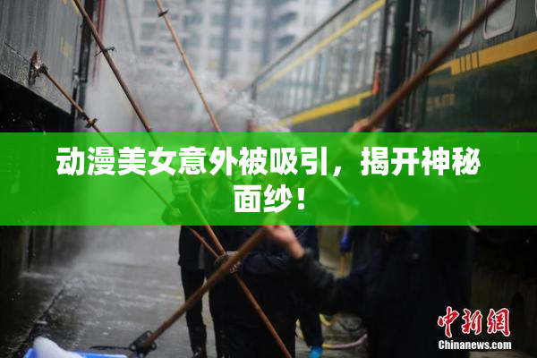 动漫美女意外被吸引，揭开神秘面纱！