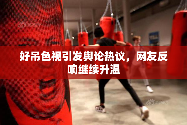 好吊色视引发舆论热议，网友反响继续升温