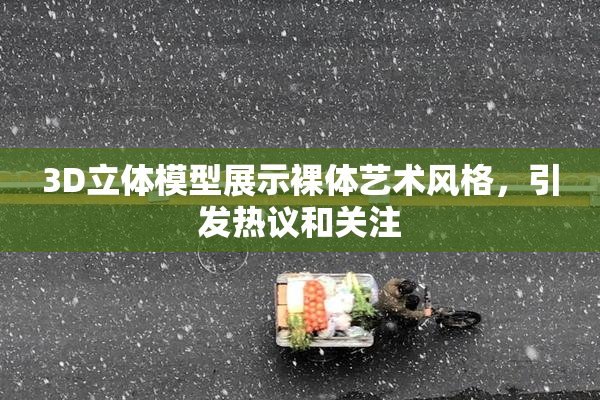 3D立体模型展示裸体艺术风格，引发热议和关注