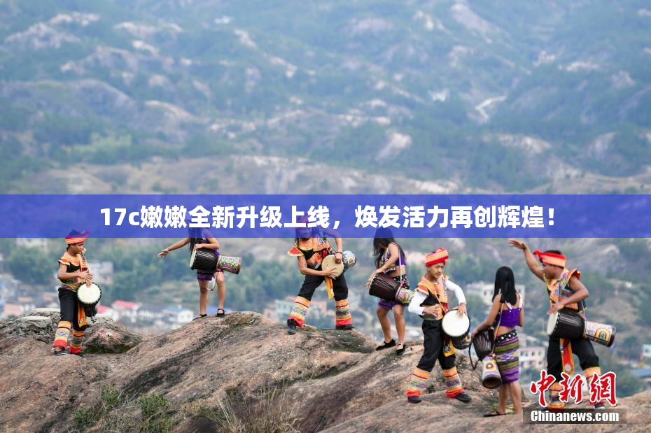 17c嫩嫩全新升级上线，焕发活力再创辉煌！