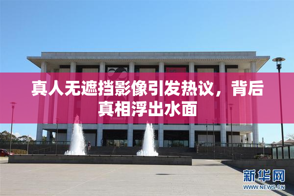 真人无遮挡影像引发热议，背后真相浮出水面