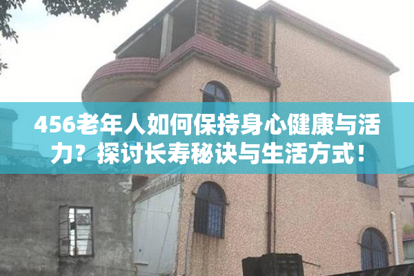 456老年人如何保持身心健康与活力？探讨长寿秘诀与生活方式！