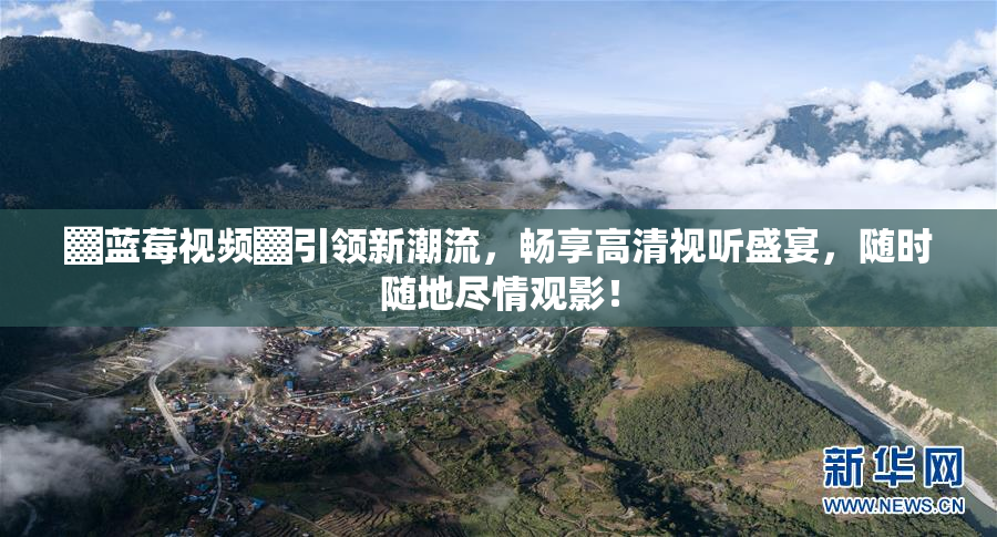 ▓蓝莓视频▓引领新潮流，畅享高清视听盛宴，随时随地尽情观影！