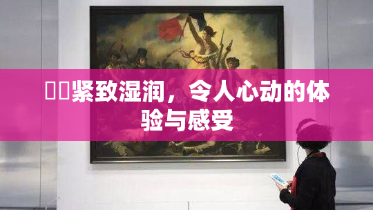 妺妺紧致湿润，令人心动的体验与感受