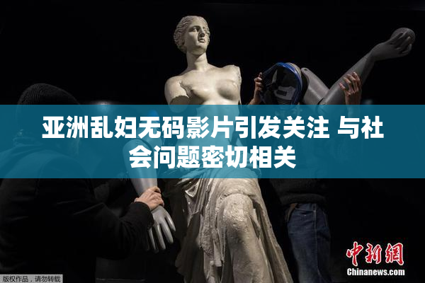 亚洲乱妇无码影片引发关注 与社会问题密切相关