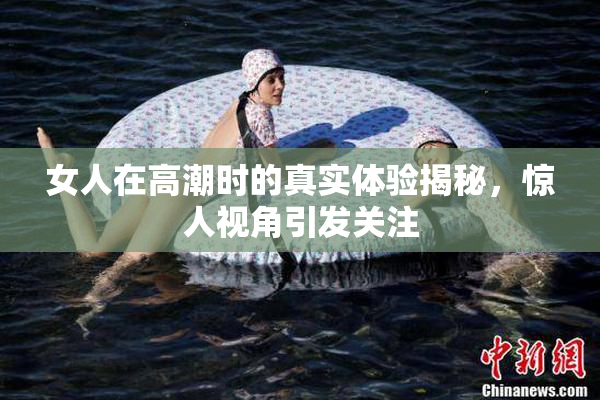 女人在高潮时的真实体验揭秘，惊人视角引发关注