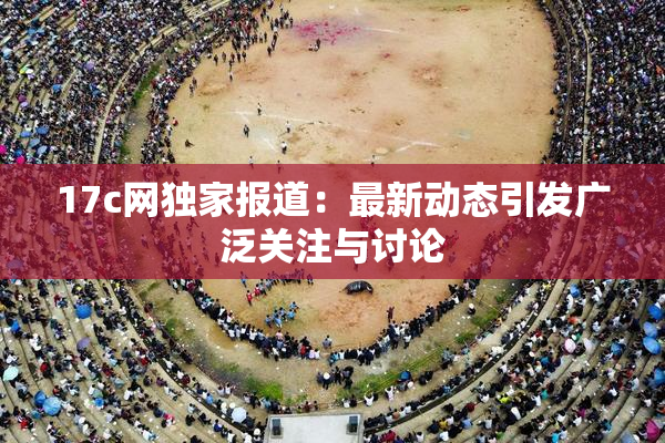 17c网独家报道：最新动态引发广泛关注与讨论