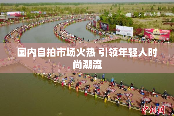 国内自拍市场火热 引领年轻人时尚潮流