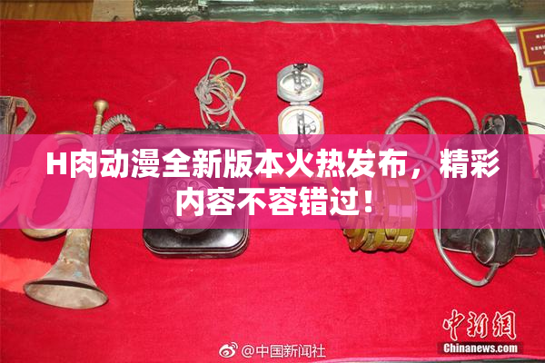 H肉动漫全新版本火热发布，精彩内容不容错过！