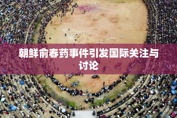 朝鲜俞春药事件引发国际关注与讨论