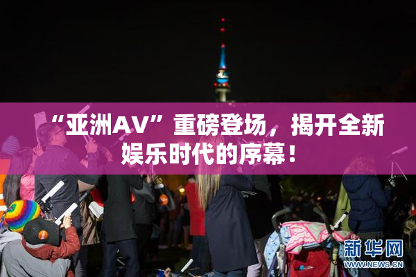 “亚洲AV”重磅登场，揭开全新娱乐时代的序幕！