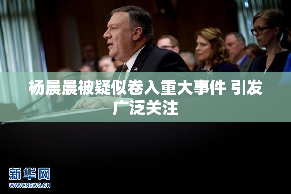 杨晨晨被疑似卷入重大事件 引发广泛关注