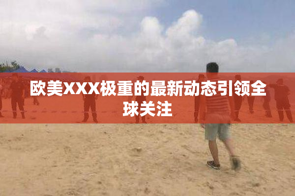 欧美XXX极重的最新动态引领全球关注