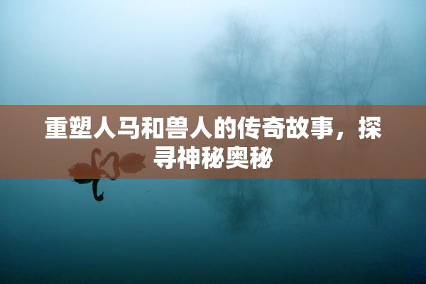 重塑人马和兽人的传奇故事，探寻神秘奥秘