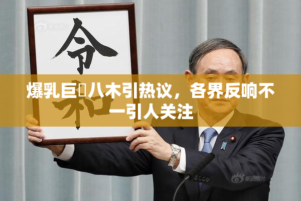 爆乳巨凥八木引热议，各界反响不一引人关注