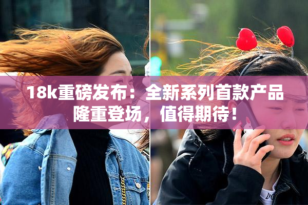18k重磅发布：全新系列首款产品隆重登场，值得期待！