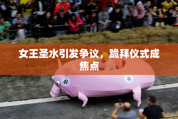 女王圣水引发争议，跪拜仪式成焦点