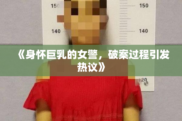 《身怀巨乳的女警，破案过程引发热议》