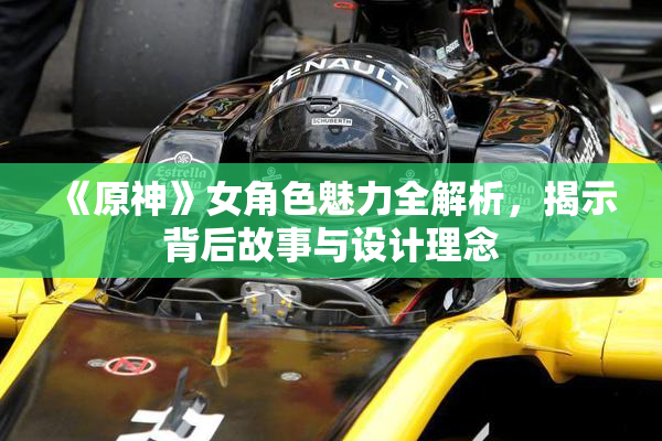 《原神》女角色魅力全解析，揭示背后故事与设计理念
