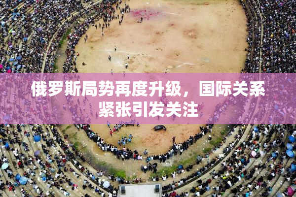 俄罗斯局势再度升级，国际关系紧张引发关注
