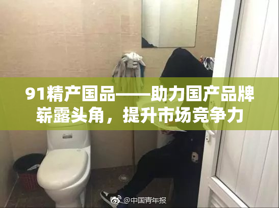 91精产国品——助力国产品牌崭露头角，提升市场竞争力