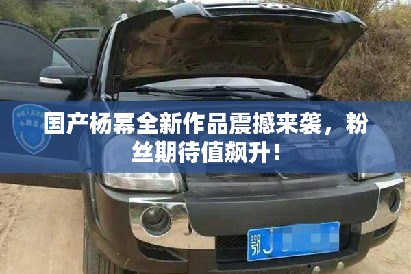 国产杨幂全新作品震撼来袭，粉丝期待值飙升！