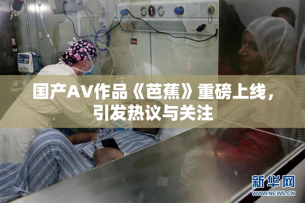 国产AV作品《芭蕉》重磅上线，引发热议与关注