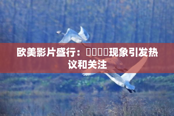 欧美影片盛行：❌‌❌‌现象引发热议和关注