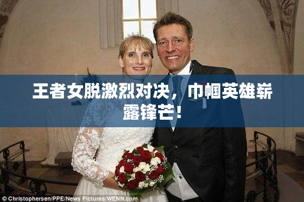 王者女脱激烈对决，巾帼英雄崭露锋芒！