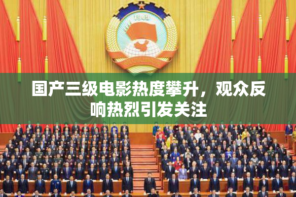 国产三级电影热度攀升，观众反响热烈引发关注