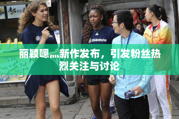 丽颖嗯灬新作发布，引发粉丝热烈关注与讨论