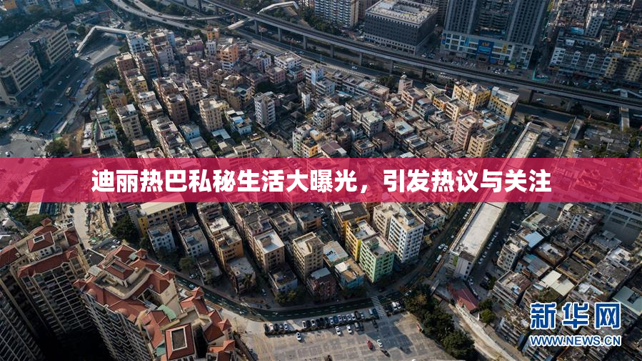 迪丽热巴私秘生活大曝光，引发热议与关注