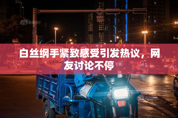 白丝纲手紧致感受引发热议，网友讨论不停