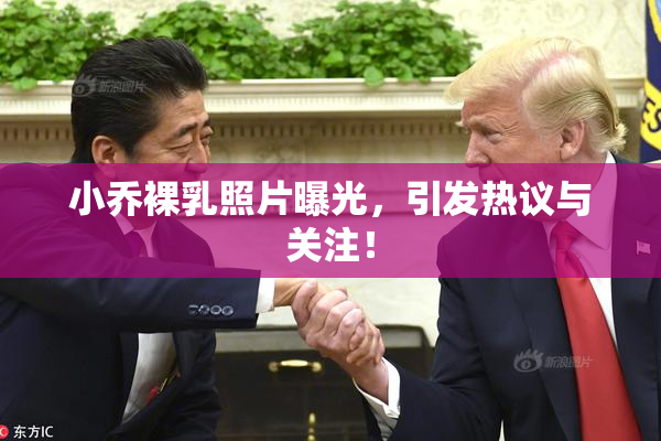 小乔裸乳照片曝光，引发热议与关注！