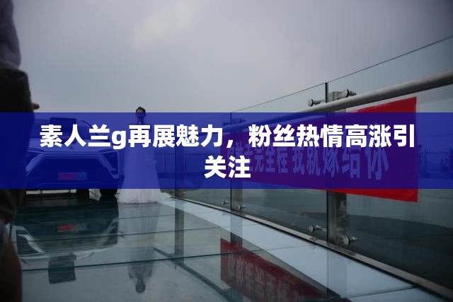 素人兰g再展魅力，粉丝热情高涨引关注