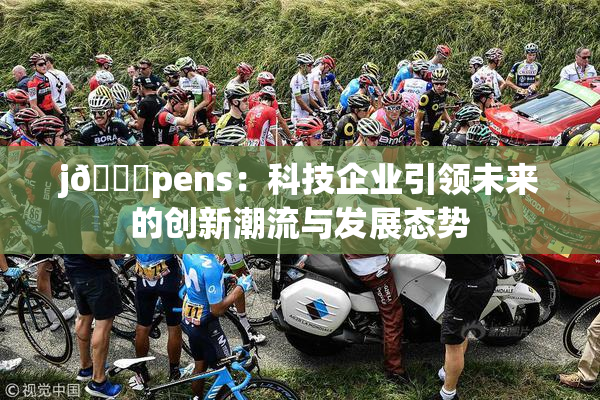j🈚pens：科技企业引领未来的创新潮流与发展态势