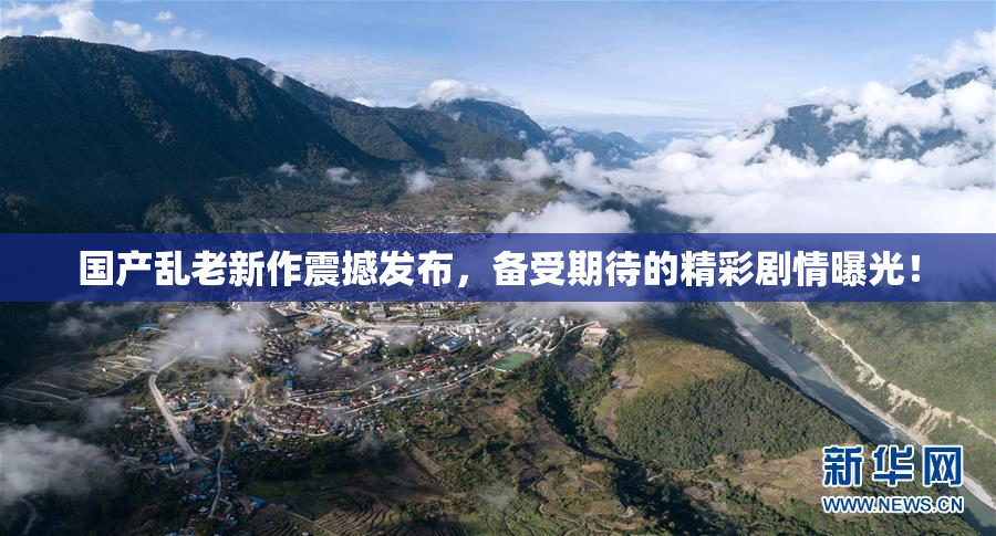 国产乱老新作震撼发布，备受期待的精彩剧情曝光！