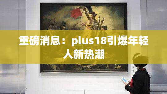重磅消息：plus18引爆年轻人新热潮