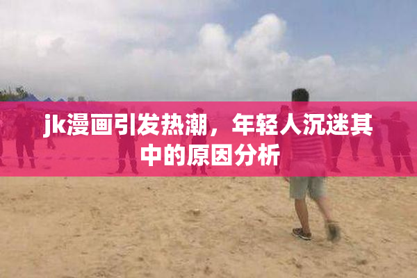 jk漫画引发热潮，年轻人沉迷其中的原因分析