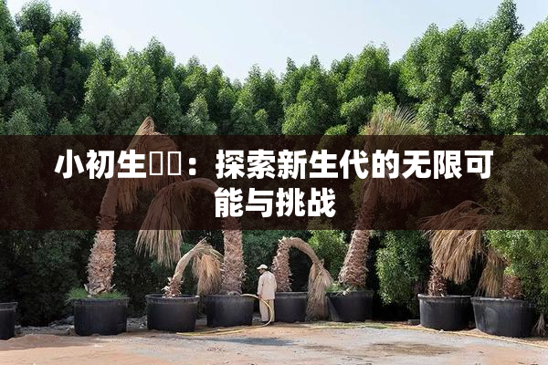 小初生❌‌：探索新生代的无限可能与挑战