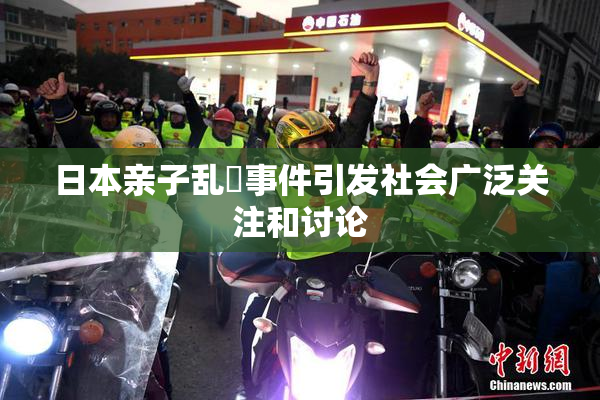 日本亲子乱婬事件引发社会广泛关注和讨论