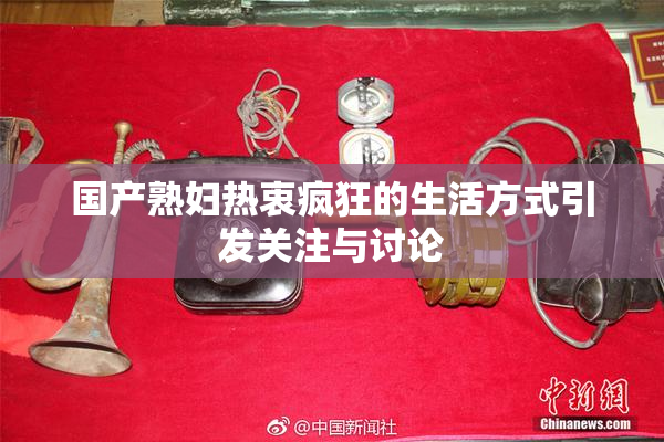 国产熟妇热衷疯狂的生活方式引发关注与讨论