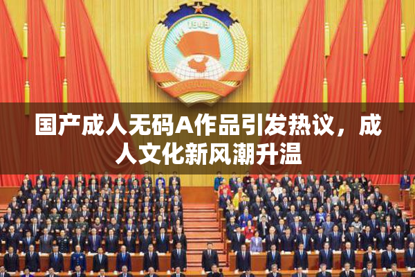 国产成人无码A作品引发热议，成人文化新风潮升温