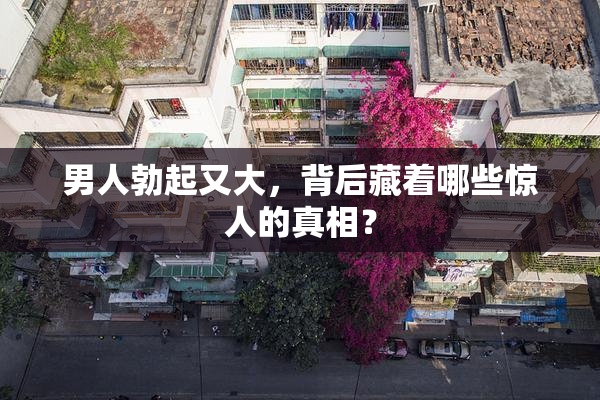 男人勃起又大，背后藏着哪些惊人的真相？