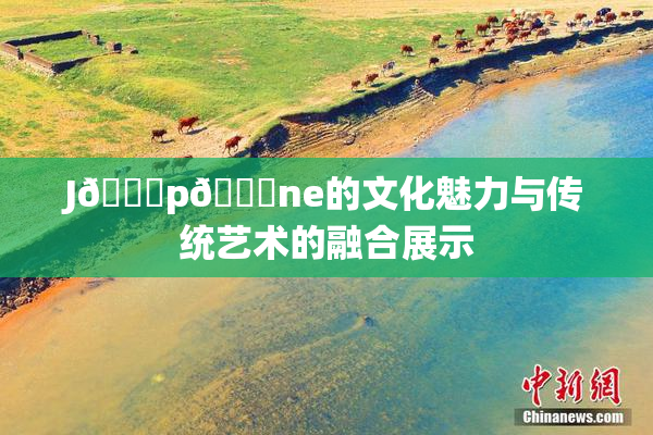 J🈚p🈚ne的文化魅力与传统艺术的融合展示