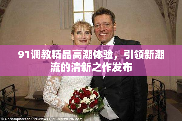 91调教精品高潮体验，引领新潮流的清新之作发布